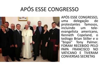 APÓS ESSE CONGRESSO
• APÓS ESSE CONGRESSO,
uma delegação de
protestantes famosos,
incluindo um tele-
evangelista americano,
Kenneth Copeland, o
teólogo Brian Stiller e o
"bispo" Tony Palmer.
FORAM RECEBIDO PELO
PAPA FRANCISCO NO
VATICANO E TIVERAM
CONVERSAS SECRETAS
 