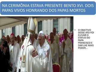 NA CERIMÔNIA ESTAVA PRESENTE BENTO XVI. DOIS
PAPAS VIVOS HONRANDO DOS PAPAS MORTOS
• O OBJETIVO
DESSE ATO FOI
ELEVAR O
STATUS DO
PAPA
FRANCISCO E
DAR LHE MAIS
PODER...
 