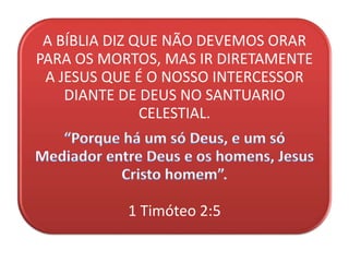 A BÍBLIA DIZ QUE NÃO DEVEMOS ORAR
PARA OS MORTOS, MAS IR DIRETAMENTE
A JESUS QUE É O NOSSO INTERCESSOR
DIANTE DE DEUS NO SANTUARIO
CELESTIAL.
1 Timóteo 2:5
 