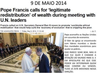 9 DE MAIO 2014
• Papa aconselha as Nações Unidas
em assuntos de economia.
• O líder da igreja se encontrando
com líderes mundiais e dando
lhes mandados econômicos para
ajudar os pobres..
• ISSO PARECE SOAR BEM, MAS O
QUE ELE QUER É CHAMAR A
ATENÇÃO DO MUNDO PARA SI. E
EM APOCALIPSE DIZ QUE ESSE
PODER VAI DETERMINAR QUEM
PODE COMPAR OU VENDER,
TUDO JÁ ESTÁ MOVENDO NESSA
DIREÇÃO.
 