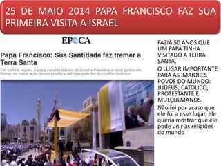 25 DE MAIO 2014 PAPA FRANCISCO FAZ SUA
PRIMEIRA VISITA A ISRAEL
• FAZIA 50 ANOS QUE
UM PAPA TINHA
VISITADO A TERRA
SANTA.
• O LUGAR IMPORTANTE
PARA AS MAIORES
POVOS DO MUNDO:
JUDEUS, CATÓLICO,
PROTESTANTE E
MULÇULMANOS.
• Não foi por acaso que
ele foi a esse lugar, ele
queria mostrar que ele
pode unir as religiões
do mundo
 