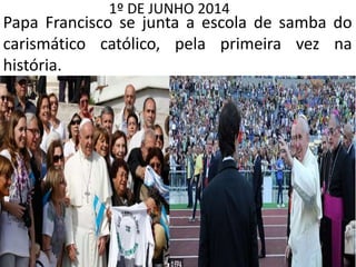 1º DE JUNHO 2014
Papa Francisco se junta a escola de samba do
carismático católico, pela primeira vez na
história.
 