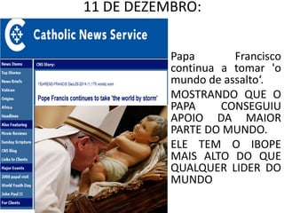 11 DE DEZEMBRO:
Papa Francisco
continua a tomar 'o
mundo de assalto‘.
MOSTRANDO QUE O
PAPA CONSEGUIU
APOIO DA MAIOR
PARTE DO MUNDO.
ELE TEM O IBOPE
MAIS ALTO DO QUE
QUALQUER LIDER DO
MUNDO
 