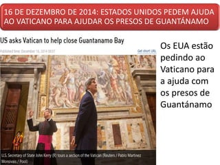 16 DE DEZEMBRO DE 2014: ESTADOS UNIDOS PEDEM AJUDA
AO VATICANO PARA AJUDAR OS PRESOS DE GUANTÁNAMO
• Os EUA estão
pedindo ao
Vaticano para
a ajuda com
os presos de
Guantánamo
 