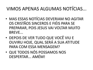VIMOS APENAS ALGUMAS NOTÍCIAS...
• MAS ESSAS NOTÍCIAS DEVERIAM NO AGITAR
OS CRISTÃOS SINCEROS E FIÉIS PARA SE
PREPARAR, POIS JESUS VAI VOLTAR MUITO
BREVE...
• DEPOIS DE VER TUDO QUE VOCÊ VIU E
OUVIRU HOJE, QUAL SERÁ A SUA ATITUDE
PARA COM ESSA MENSAGEM?
• QUE TODOS NÓS POSSAMOS NOS
DESPERTAR... AMÉM!
 