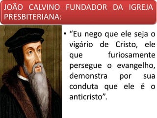 JOÃO CALVINO FUNDADOR DA IGREJA
PRESBITERIANA:
• “Eu nego que ele seja o
vigário de Cristo, ele
que furiosamente
persegue o evangelho,
demonstra por sua
conduta que ele é o
anticristo”.
 