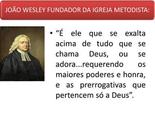 JOÃO WESLEY FUNDADOR DA IGREJA METODISTA:
• “É ele que se exalta
acima de tudo que se
chama Deus, ou se
adora...requerendo os
maiores poderes e honra,
e as prerrogativas que
pertencem só a Deus”.
 