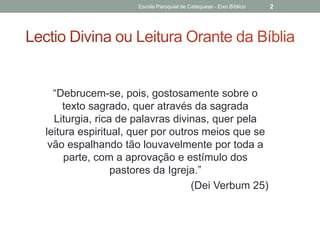 “Debrucem-se, pois, gostosamente sobre o
texto sagrado, quer através da sagrada
Liturgia, rica de palavras divinas, quer pela
leitura espiritual, quer por outros meios que se
vão espalhando tão louvavelmente por toda a
parte, com a aprovação e estímulo dos
pastores da Igreja.”
(Dei Verbum 25)
Escola Paroquial de Catequese - Eixo Bíblico 2
 