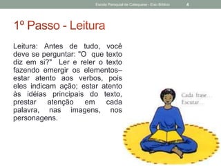 Leitura: Antes de tudo, você
deve se perguntar: "O que texto
diz em si?" Ler e reler o texto
fazendo emergir os elementos–
estar atento aos verbos, pois
eles indicam ação; estar atento
às idéias principais do texto,
prestar atenção em cada
palavra, nas imagens, nos
personagens.
Escola Paroquial de Catequese - Eixo Bíblico 4
 