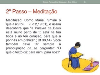 Meditação: Como Maria, rumine o
que escutou (Lc 2,19.51), e assim
descobrirá que "a Palavra de Deus
está muito perto de ti: está na tua
boca e no teu coração, para que a
ponhas em prática" ( Dt 30,14). Você
também deve ter sempre a
preocupação de se perguntar: "O
que o texto diz para mim, para nós?"
Escola Paroquial de Catequese - Eixo Bíblico 5
 