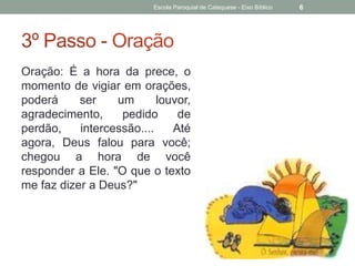 Oração: É a hora da prece, o
momento de vigiar em orações,
poderá ser um louvor,
agradecimento, pedido de
perdão, intercessão.... Até
agora, Deus falou para você;
chegou a hora de você
responder a Ele. "O que o texto
me faz dizer a Deus?"
Escola Paroquial de Catequese - Eixo Bíblico 6
 