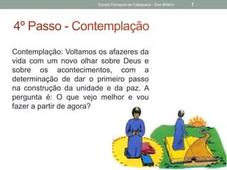 Contemplação: Voltamos os afazeres da
vida com um novo olhar sobre Deus e
sobre os acontecimentos, com a
determinação de dar o primeiro passo
na construção da unidade e da paz. A
pergunta é: O que vejo melhor e vou
fazer a partir de agora?
Escola Paroquial de Catequese - Eixo Bíblico 7
 