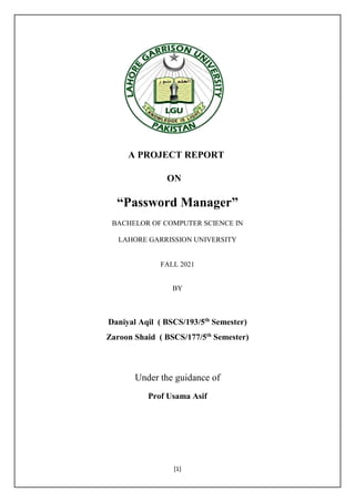 [1]
A PROJECT REPORT
ON
“Password Manager”
BACHELOR OF COMPUTER SCIENCE IN
LAHORE GARRISSION UNIVERSITY
FALL 2021
BY
Daniyal Aqil ( BSCS/193/5th
Semester)
Zaroon Shaid ( BSCS/177/5th
Semester)
Under the guidance of
Prof Usama Asif
 