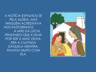 A NOTÍCIA ESPALHOU-SE
PELA ALDEIA, MAS
NINGUÉM ACREDITAVA
NOS PASTORINHOS.
A MÃE DA LÚCIA,
PENSANDO QUE A FILHA
POR SER A MAIS VELHA,
ERA A CULPADA
DAQUELA MENTIRA,
RALHOU MUITO COM
ELA.
 