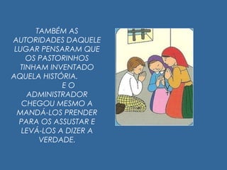 TAMBÉM AS
AUTORIDADES DAQUELE
LUGAR PENSARAM QUE
OS PASTORINHOS
TINHAM INVENTADO
AQUELA HISTÓRIA.
E O
ADMINISTRADOR
CHEGOU MESMO A
MANDÁ-LOS PRENDER
PARA OS ASSUSTAR E
LEVÁ-LOS A DIZER A
VERDADE.
 