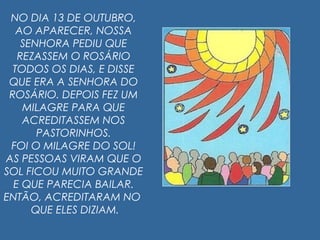 NO DIA 13 DE OUTUBRO,
AO APARECER, NOSSA
SENHORA PEDIU QUE
REZASSEM O ROSÁRIO
TODOS OS DIAS, E DISSE
QUE ERA A SENHORA DO
ROSÁRIO. DEPOIS FEZ UM
MILAGRE PARA QUE
ACREDITASSEM NOS
PASTORINHOS.
FOI O MILAGRE DO SOL!
AS PESSOAS VIRAM QUE O
SOL FICOU MUITO GRANDE
E QUE PARECIA BAILAR.
ENTÃO, ACREDITARAM NO
QUE ELES DIZIAM.
 