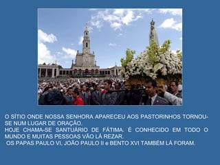 O SÍTIO ONDE NOSSA SENHORA APARECEU AOS PASTORINHOS TORNOU-
SE NUM LUGAR DE ORAÇÃO.
HOJE CHAMA-SE SANTUÁRIO DE FÁTIMA. É CONHECIDO EM TODO O
MUNDO E MUITAS PESSOAS VÃO LÁ REZAR.
OS PAPAS PAULO VI, JOÃO PAULO II e BENTO XVI TAMBÉM LÁ FORAM.
 
