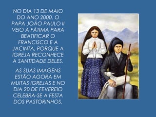 NO DIA 13 DE MAIO
DO ANO 2000, O
PAPA JOÃO PAULO II
VEIO A FÁTIMA PARA
BEATIFICAR O
FRANCISCO E A
JACINTA, PORQUE A
IGREJA RECONHECE
A SANTIDADE DELES.
AS SUAS IMAGENS
ESTÃO AGORA EM
MUITAS IGREJAS E NO
DIA 20 DE FEVEREIO
CELEBRA-SE A FESTA
DOS PASTORINHOS.
 
