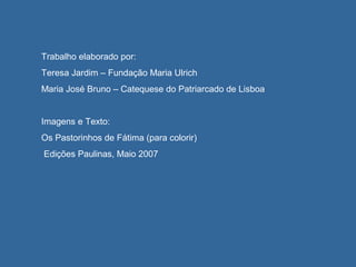 Trabalho elaborado por:
Teresa Jardim – Fundação Maria Ulrich
Maria José Bruno – Catequese do Patriarcado de Lisboa
Imagens e Texto:
Os Pastorinhos de Fátima (para colorir)
Edições Paulinas, Maio 2007
 