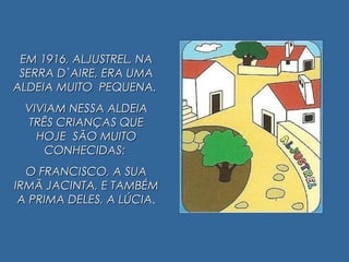 EM 1916, ALJUSTREL, NAEM 1916, ALJUSTREL, NA
SERRA D`AIRE, ERA UMASERRA D`AIRE, ERA UMA
ALDEIA MUITO PEQUENA.ALDEIA MUITO PEQUENA.
VIVIAM NESSA ALDEIAVIVIAM NESSA ALDEIA
TRÊS CRIANÇAS QUETRÊS CRIANÇAS QUE
HOJE SÃO MUITOHOJE SÃO MUITO
CONHECIDAS:CONHECIDAS:
O FRANCISCO, A SUAO FRANCISCO, A SUA
IRMÃ JACINTA, E TAMBÉMIRMÃ JACINTA, E TAMBÉM
A PRIMA DELES, A LÚCIAA PRIMA DELES, A LÚCIA..
 