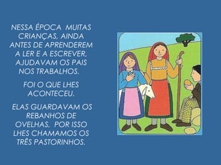 NESSA ÉPOCA MUITAS
CRIANÇAS, AINDA
ANTES DE APRENDEREM
A LER E A ESCREVER,
AJUDAVAM OS PAIS
NOS TRABALHOS.
FOI O QUE LHES
ACONTECEU.
ELAS GUARDAVAM OS
REBANHOS DE
OVELHAS, POR ISSO
LHES CHAMAMOS OS
TRÊS PASTORINHOS.
 