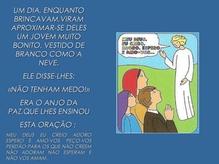 UM DIA, ENQUANTOUM DIA, ENQUANTO
BRINCAVAM,VIRAMBRINCAVAM,VIRAM
APROXIMAR-SE DELESAPROXIMAR-SE DELES
UM JOVEM MUITOUM JOVEM MUITO
BONITO, VESTIDO DEBONITO, VESTIDO DE
BRANCO COMO ABRANCO COMO A
NEVE.NEVE.
ELE DISSE-LHES:ELE DISSE-LHES:
«NÃO TENHAM MEDO!»«NÃO TENHAM MEDO!»
ERA O ANJO DAERA O ANJO DA
PAZ,QUE LHES ENSINOUPAZ,QUE LHES ENSINOU
ESTA ORAÇÃO :ESTA ORAÇÃO :
MEU DEUS EU CREIO ADOROMEU DEUS EU CREIO ADORO
ESPERO E AMO-VOS, PEÇO-VOSESPERO E AMO-VOS, PEÇO-VOS
PERDÃO PARA OS QUE NÃO CREEMPERDÃO PARA OS QUE NÃO CREEM
NÃO ADORAM NÃO ESPERAM ENÃO ADORAM NÃO ESPERAM E
NÃO VOS AMAM.NÃO VOS AMAM.
 