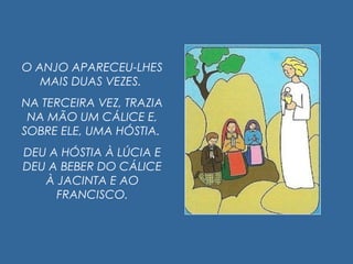 O ANJO APARECEU-LHES
MAIS DUAS VEZES.
NA TERCEIRA VEZ, TRAZIA
NA MÃO UM CÁLICE E,
SOBRE ELE, UMA HÓSTIA.
DEU A HÓSTIA À LÚCIA E
DEU A BEBER DO CÁLICE
À JACINTA E AO
FRANCISCO.
 