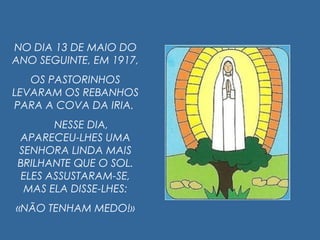 NO DIA 13 DE MAIO DO
ANO SEGUINTE, EM 1917,
OS PASTORINHOS
LEVARAM OS REBANHOS
PARA A COVA DA IRIA.
NESSE DIA,
APARECEU-LHES UMA
SENHORA LINDA MAIS
BRILHANTE QUE O SOL.
ELES ASSUSTARAM-SE,
MAS ELA DISSE-LHES:
«NÃO TENHAM MEDO!»
 