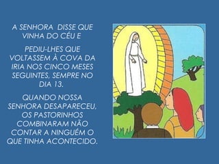A SENHORA DISSE QUE
VINHA DO CÉU E
PEDIU-LHES QUE
VOLTASSEM À COVA DA
IRIA NOS CINCO MESES
SEGUINTES, SEMPRE NO
DIA 13.
QUANDO NOSSA
SENHORA DESAPARECEU,
OS PASTORINHOS
COMBINARAM NÃO
CONTAR A NINGUÉM O
QUE TINHA ACONTECIDO.
 