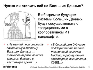 • «Не пытайтесь строить
законченную систему
Больших Данных …
технологии развиваются
слишком быстро в
настоящее время…»
Нужно ли ставить всё на Большие Данные?
12(*) Ральф Кимбалл Ralph Kimball Newly Emerging Best Practices for Big Data
В обозримом будущем
системы Больших Данных
будут сосуществовать с
традиционными в
корпоративном ИТ
ландшафте.
• «В ближайшем будущем
поддерживайте баланс
технологий, включая
Hadoop, традиционные
кластерные вычисления,
СУБД…»
 