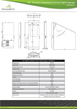 46” Outdoor Standalone Portrait Digital Signage
                                                                                                                                 OSPD46HD

                                                                                       t




                                  46” Outdoor Standalone Portrait Digital Signage - OSPD46HD
          Display Size                                                                       46 Inch
                                                                                           1080x1920
          Display Area (mm)                                                                574x1020
                                                                                               9:16
          Unit Size (WxHxD mm)                                                           870x1950x203
          Net Weight (kg)                                                                      150
          Brightness (cd/m )  2
                                                                                              1500
          Colour                                                                             16.7M
          Viewing Angle                                                                       178°
                                                                                             3000:1
                                                                                               500
                                                                                              2000
          Input Voltage                                                           AC110~240V(50Hz~60Hz)
          Working Temperature                                                            -20 °C to 60 °C
          Audio                                                                              5W, 8Ω
          Input Ports                                                               VGA, AV, HDMI, YPbPr
          Accessories                                                  Remote control, AC Power Cable, Scheduling




TECHNOSERVE - PO BOX 7639 - Doha, Qatar - Tel: +974 4466 0710 - Fax: +974 44554500 - Email: info@technoserve.net / www.technoserve.net
 
