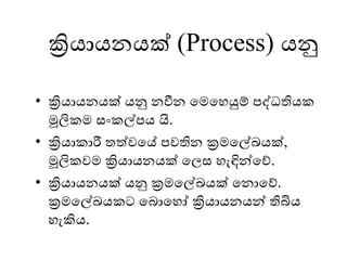 ක්‍රියායනයක් (Process) යනු
• ක්‍රියායනයක් යනු නවීන මෙමෙයුම් පද්ධතියක
මූලිකෙ සංකල්පය යි.
• ක්‍රියාකාරී තත්වමේ පවතින ක්‍රෙමල්ඛයක්,
මූලිකවෙ ක්‍රියායනයක් මලස ෙැඳින්මේ.
• ක්‍රියායනයක් යනු ක්‍රෙමල්ඛයක් මනාමේ.
ක්‍රෙමල්ඛයකට මබාමෙෝ ක්‍රියායනයන් තිබිය
ෙැකිය.
 