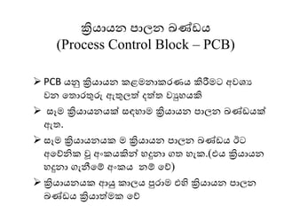 ක්‍රියායන පාලන ඛණ් ය
(Process Control Block – PCB)
➢ PCB යනු ක්‍රියායන කළෙනාකෙණය කිරීෙට අවශය
වන මතාෙතුරු ඇතුලත් දත්ත වුෙයකි
➢ සෑෙ ක්‍රියායනයක් සඳොෙ ක්‍රියායන පාලන ඛණ් යක්
ඇත.
➢ සෑෙ ක්‍රියායනයක ෙ ක්‍රියායන පාලන ඛණ් ය ඊට
අමේනික වූ අංකයකින් ෙදුනා ගත ෙැක.(එය ක්‍රියායන
ෙදුනා ගැනීමම් අංකය නම් මේ)
➢ ක්‍රියායනයක ආයු කාලය පුොෙ එහි ක්‍රියායන පාලන
ඛණ් ය ක්‍රියාත්ෙක මේ
 