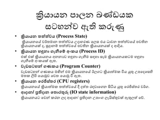 ක්‍රියායන පාලන ඛණ් යක
සටෙන්ව ඇති කරුණු
• ක්‍රියායන තත්ත්වය (Process State)
ක්‍රියායනමේ වර්තොන තත්ත්වය උදාෙෙණ මලස එය ධාවන තත්ත්වමේ පවතින
ක්‍රියායනයක් ද, සූදානම් තත්ත්වමේ පවතින ක්‍රියායනයක් ද ආදිය.
• ක්‍රියායන ෙඳුනා ගැනීමම් අංකය (Process ID)
එක් එක් ක්‍රියායනය අනනයව ෙඳුනා ගැනීෙ සඳො සෑෙ ක්‍රියායනයකටෙ ෙඳුනා
ගැනීමම් අංකයක් ඇත.
• වැඩසටෙන්ව ගණකය (Program Counter)
වැ සටෙන් ගණකය ෙඟින් එෙ ක්‍රියායනමේ ඊලගට ක්‍රියාත්ෙක විය යුතු උපමදමසහි
ෙතක ලිපි මයාමුව මවත මයාමු වී ඇත.
• ක්‍රියායන මරජිස්තර (CPU registers)
ක්‍රියායනමේ ක්‍රියාත්ෙක තත්ත්වමේ දී දත්ත ෙඳවාමගන සිටිය යුතු මෙජිස්තෙ වර්ග.
• ආදාන/ ප්‍රතිදාන මතාරතුරු (IO state information)
ක්‍රියායනයට මවන් කෙන ලද ආදාන/ ප්‍රතිදාන උපාංග ලැයිස්තුවක් ඇතුලත් මේ.
 