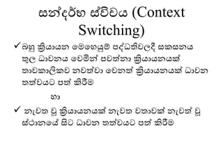 සන්දර්භ ස්විචය (Context
Switching)
✓බහු ක්‍රියායන මෙමෙයුම් පද්ධතිවලදී සකසනය
තුල ධාවනය මවමින් පවත්නා ක්‍රියායනයක්
තාවකාලිකව නවත්වා මවනත් ක්‍රියායනයක් ධාවන
තත්වයට පත් කිරීෙ
ො
✓ නැවත වූ ක්‍රියායනයක් නැවත වතාවක් නැවත් වූ
ස්ථානමේ සිට ධාවන තත්වයට පත් කිරීෙ
 