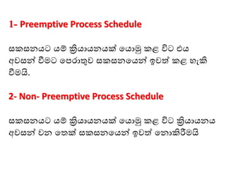 1- Preemptive Process Schedule
සකසනයට යම් ක්‍රියායනයක් මයාමු කළ විට එය
අවසන් වීෙට මපොතුව සකසනමයන් ඉවත් කළ ෙැකි
වීෙයි.
2- Non- Preemptive Process Schedule
සකසනයට යම් ක්‍රියායනයක් මයාමු කළ විට ක්‍රියායනය
අවසන් වන මතක් සකසනමයන් ඉවත් මනාකිරීෙයි
 