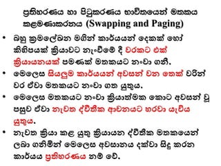 m%;syrKh yd පිටුqlrKh Ndú;fhka u;lh
l<uKdlrkh (Swapping and Paging)
• බහු ක්‍රමමේඛන මගින්ව කාර්යයන්ව මදකක් මෙෝ
කිහිපයක් ක්‍රියාවට නැංීමම් දී වරකට එක්
ක්‍රියායනයක් පමණක් මතකයට නංවා ගනී.
• මමමලස සියලුම කාර්යයන්ව අවසන්ව වන මතක් වරින්ව
වර ඒවා මතකයට නංවා ගත යුතුය.
• මමමලස මතකයට නංවා ක්‍රියාත්මක මකාට අවසන්ව වූ
පසුව ඒවා නැවත ද්ීතීක ආචනයට ෙරවා යැවිය
යුතුය.
• නැවත ක්‍රියා කළ යුතු ක්‍රියායන ද්ීතීක මතකමයන්ව
ලබා ගනිමින්ව මමමලස අවසානය දක්වා සිදු කරන
කාර්යය ප්‍රතිෙරණය නම් මව්.
 