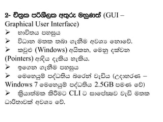2- Ñ;%l mßYS,l w;=re uyqK;a (GUI –
Graphical User Interface)
➢ Ndú;h myiqh
➢ úOdk u;l ;nd .ekSu wjYH fkdfõ'
➢ ljq¿ (Windows) whslk" fukq olajk
(Pointers) wdosh oelsh yelsh'
➢ bf.k .ekSu myiqh
➢ fufyhqï moaO;sh nfrka jeäh ^WodyrK –
Windows 7 fufyhqï moaO;sh 2.5GB muK fõ&
➢ ls%hd;aul lsÍug CLI g idfmaCIj jeä u;l
Odß;djla wjYH fõ'
 