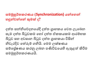 සමමුහුර්තකරණය (Synchronization) යන්වමනන්ව
ෙඳුන්වවන්වමන්ව කුමක් ද?
දත්ත සන්නිමේදනමේදී දත්ත ග්‍රාෙකය මවත ලැමබන
සෑෙ දත්ත බිටුවකෙ මෙෝ දත්ත ඒකකයකෙ ආෙම්භක
බිටුව සෙ අවසාන බිටුව දත්ත ග්‍රාෙකයා විසින්
නිවැෙදිව මත්රුම් ගනියි. මෙෙ ලක්ෂණය
සම්මේෂණය කෙනු ලබන පණිවි මයහි ඇතුළත් කිරීෙ
සෙමුහුර්තකෙණයයි.
 