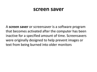screen saver
A screen saver or screensaver is a software program
that becomes activated after the computer has been
inactive for a specified amount of time. Screensavers
were originally designed to help prevent images or
text from being burned into older monitors
 