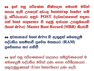 ²² bka miq mß.Kl ksIamdok iud.u u.ska
imhd we;s Wmfoia wvx.= bootstrap loader kï
jQ iaÓrdx.hg wkqj POST jevigyfkka y÷kd
.;a boot sequence ys m<uq wdphk Wml%ufhys
^boot drive& Master Boot Record ^MBR& lshjhs’
²² wjidkfha boot drive ys we;=<;a fufyhqï
moaO;sh iiïNdù m%fõY u;lhg ^RAM&
m%fõYkh lr .kshs’
²² bka miq mß.Klfha md,kh iïmQ¾Kfhka u
fufyhqï moaO;sh u.ska ,nd f.k mßYS,lhdg
w;=reuqyqK;la ^User Interface& ,nd fohs'
 