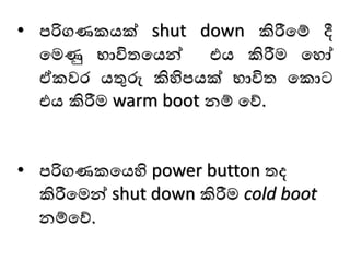 • පරිගණකයක් shut down කිරීමම් දී
මෙණු භාවිතමයන් එය කිරීෙ මෙෝ
ඒකවෙ යතුරු කිහිපයක් භාවිත මකාට
එය කිරීෙ warm boot නම් මේ.
• පරිගණකමයහි power button තද
කිරීමෙන් shut down කිරීෙ cold boot
නම්මේ.
 