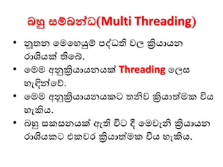 බහු සම්බන්වධ(Multi Threading)
• නූතන මෙමෙයුම් පද්ධති වල ක්‍රියායන
ොශියක් තිමේ.
• මෙෙ අනුක්‍රියායනයක් Threading මලස
ෙැඳින්මේ.
• මෙෙ අනුක්‍රියායනයකට තනිව ක්‍රියාත්ෙක විය
ෙැකිය.
• බහු සකසනයක් ඇති විට දී මෙවැනි ක්‍රියායන
ොශියකට එකවෙ ක්‍රියාත්ෙක විය ෙැකිය.
 