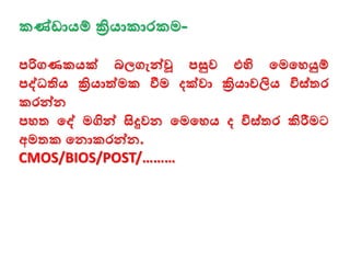 කණ්ඩායම් ක්‍රියාකාරකම-
පරිගණකයක් බලගැන්වවූ පසුව එහි මමමෙයුම්
පද්ධතිය ක්‍රියාත්මක ීම දක්වා ක්‍රියාවලිය විස්තර
කරන්වන
පෙත මද් මගින්ව සිදුවන මමමෙය ද විස්තර කිරීමට
අමතක මනාකරන්වන.
CMOS/BIOS/POST/………
 
