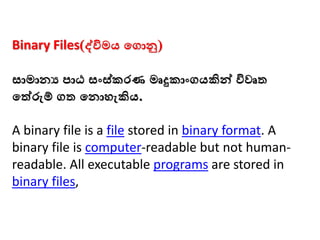 Binary Files(ද්විමය මගාු)
සාමානය පාඨ සංස්කරණ මෘදුකාංගයකින්ව විවෘත
මත්රුම් ගත මනාෙැකිය.
A binary file is a file stored in binary format. A
binary file is computer-readable but not human-
readable. All executable programs are stored in
binary files,
 