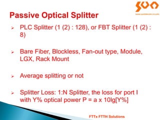  PLC Splitter (1 (2) : 128), or FBT Splitter (1 (2) :
8)
 Bare Fiber, Blockless, Fan-out type, Module,
LGX, Rack Mount
 Average splitting or not
 Splitter Loss: 1:N Splitter, the loss for port I
with Y% optical power P = a x 10lg[Y%]
FTTx FTTH Solutions
 