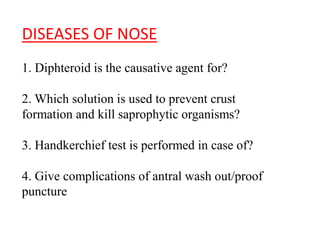DISEASES OF NOSE
1. DIPHTEROID IS THE CAUSATIVE AGENT
FOR?
2. WHICH SOLUTION IS USED TO PREVENT
CRUST
FORMATION AND KILL SAPROPHYTIC
ORGANISMS?
3. HANDKERCHIEF TEST IS PERFORMED IN
CASE OF?
 