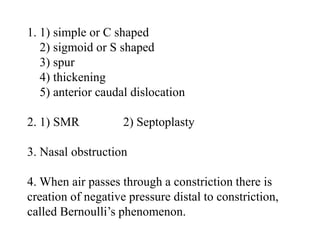 1. 1) simple or C shaped
2) sigmoid or S shaped
3) spur
4) thickening
5) anterior caudal dislocation
2. 1) SMR 2) Septoplasty
3. Nasal obstruction
4. When air passes through a constriction there is
creation of negative pressure distal to constriction,
called Bernoulli’s phenomenon.
 