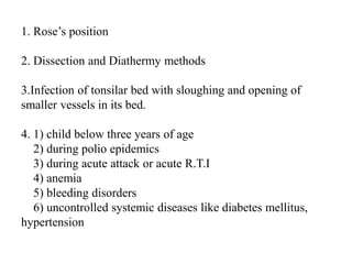 1. Rose’s position
2. Dissection and Diathermy methods
3.Infection of tonsilar bed with sloughing and opening of
smaller vessels in its bed.
4. 1) child below three years of age
2) during polio epidemics
3) during acute attack or acute R.T.I
4) anemia
5) bleeding disorders
6) uncontrolled systemic diseases like diabetes mellitus,
hypertension
 