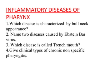 INFLAMMATORY DISEASES OF
PHARYNX
1.Which disease is characterized by bull neck
appearance?
2. Name two diseases caused by Ebstein Bar
virus.
3. Which disease is called Trench mouth?
4.Give clinical types of chronic non specific
pharyngitis.
 